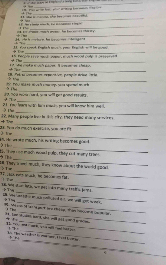 9- if she stays in England a long time, he? E g 
→ The 
_ 
10 You write fast, your writing becomes illegible. 
→ The 
_ 
11. She is mature, she becomes beautiful. 
→The 
_ 
12. He study much, he becames stupid. 
→ The 
_ 
13. He drinks much water, he becomes thirsty. 
→ The 
14. He is mature, he becomes intelligent 
→ The_ 
15. You speak English much, your English will be good. 
> The_ 
16. People save much paper, much wood pulp is preserved 
→ The_ 
17. We make much paper, it becomes cheap. 
_ 
→ The 
18. Petrol becomes expensive, people drive little. 
_ 
→The 
19. You make much money, you spend much. 
→The 
_ 
20. You work hard, you will get good results. 
_ 
→ The 
21. You learn with him much, you will know him well. 
_ 
➔The 
22. Many people live in this city, they need many services. 
_ 
→The 
23. You do much exercise, you are fit. 
_ 
The 
24. He wrote much, his writing becomes good. 
_ 
The 
25. They use much wood pulp, they cut many trees. 
_ 
The 
_ 
26. They travel much, they know about the world good. 
The 
_ 
27. Jack eats much, he becomes fat. 
→ The 
_ 
28. We start late, we get into many traffic jams. 
→The 
_ 
29. We breathe much polluted air, we will get weak. 
→The 
_ 
30. Means of transport are cheap, they become popular. 
→ The 
_ 
31. She studies hard, she will get good grades. 
The 
_ 
32. You rest much, you will feel better. 
→ The 
_ 
33. The weather is warmer, I feel better. 
→ The 
6