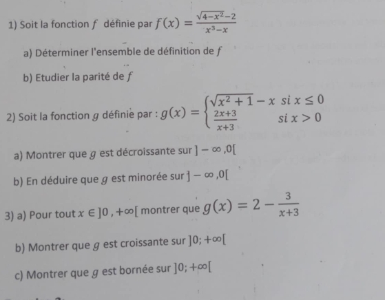 Soit la fonction f définie par f(x)= (sqrt(4-x^2)-2)/x^3-x 
a) Déterminer l'ensemble de définition de f
b) Etudier la parité de f
2) Soit la fonction g définie par : g(x)=beginarrayl sqrt(x^2+1)-xsix≤ 0  (2x+3)/x+3 six>0endarray.
a) Montrer que g est décroissante sur ]-∈fty ,0[
b) En déduire que g est minorée sur ]-∈fty , 0[
3) a) Pour tout x∈ ]0,+∈fty [ montrer que g(x)=2- 3/x+3 
b) Montrer que g est croissante sur ]0;+∈fty [
c) Montrer que g est bornée sur ]0;+∈fty [