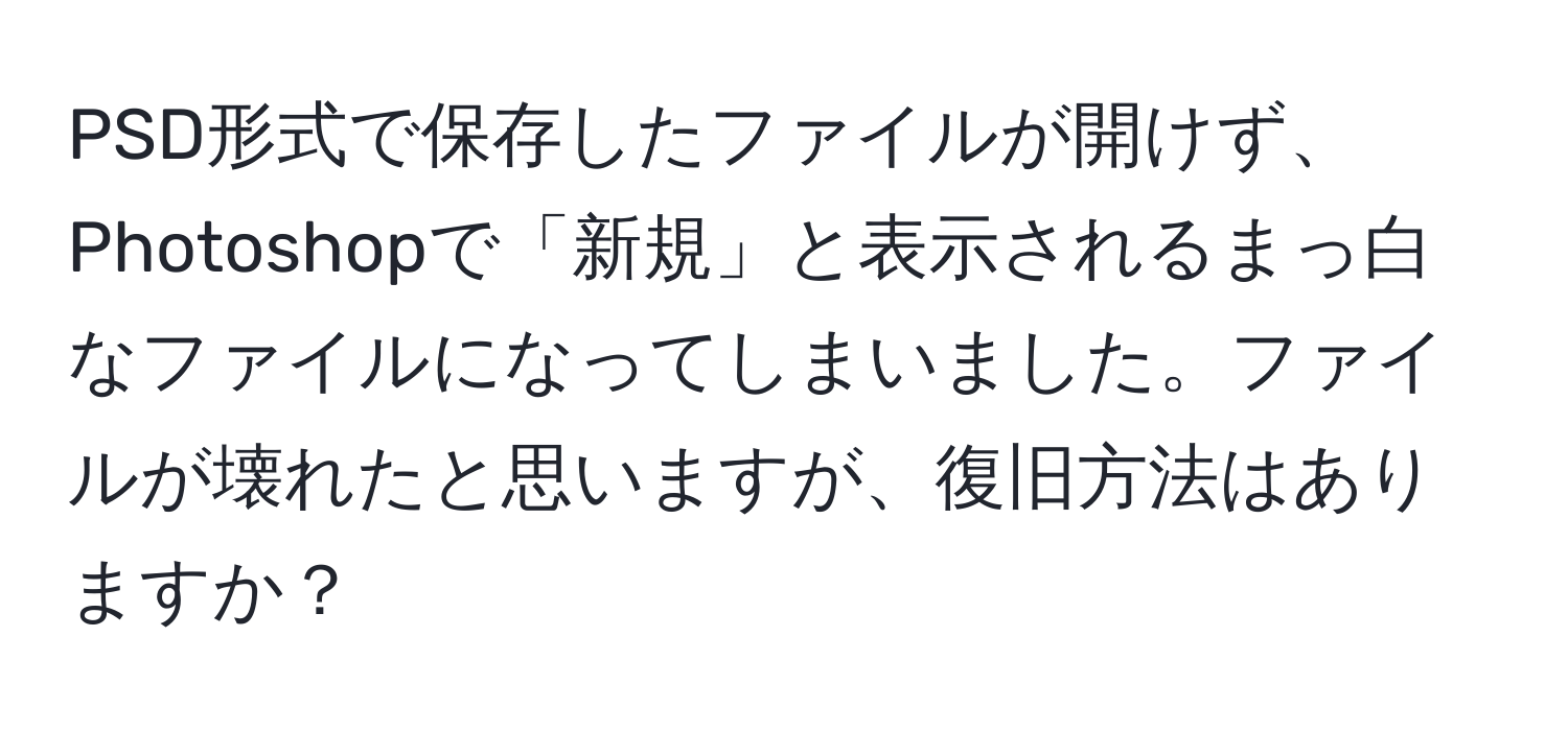 PSD形式で保存したファイルが開けず、Photoshopで「新規」と表示されるまっ白なファイルになってしまいました。ファイルが壊れたと思いますが、復旧方法はありますか？