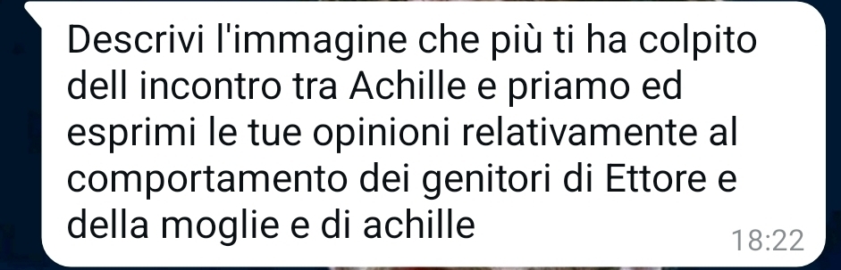 Descrivi l'immagine che più ti ha colpito 
dell incontro tra Achille e priamo ed 
esprimi le tue opinioni relativamente al 
comportamento dei genitori di Ettore e 
della moglie e di achille
18:22