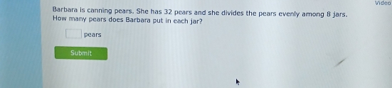 Video 
Barbara is canning pears. She has 32 pears and she divides the pears evenly among 8 jars. 
How many pears does Barbara put in each jar? 
pears 
Submit