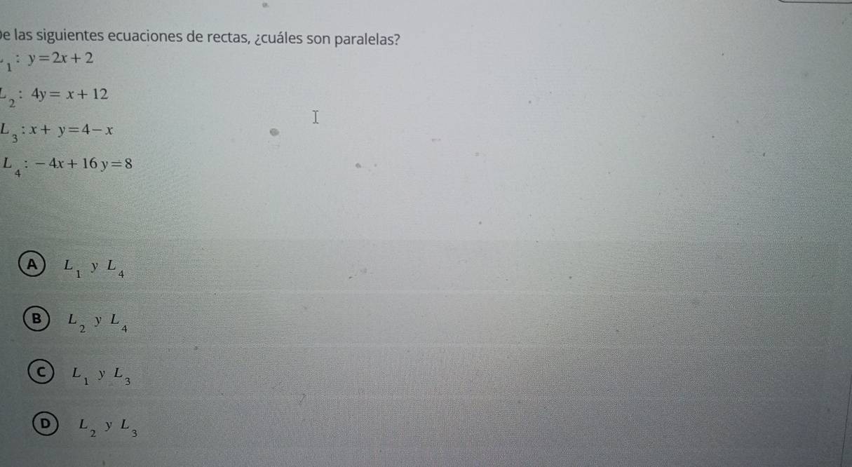 De las siguientes ecuaciones de rectas, ¿cuáles son paralelas?
_1:y=2x+2
L_2:4y=x+12
L_3:x+y=4-x
L_4:-4x+16y=8
A L_1 y L_4
B L_2 yL_4
C L_1 y L_3
D L_2 y L_3