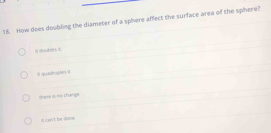 How does doubling the diameter of a sphere affect the surface area of the sphere?
it doubles it.
it quadruples it
there is no change
it can't be done