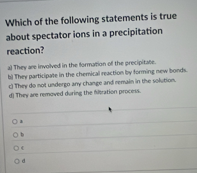 Which of the following statements is true
about spectator ions in a precipitation
reaction?
a) They are involved in the formation of the precipitate.
b) They participate in the chemical reaction by forming new bonds.
c) They do not undergo any change and remain in the solution.
d) They are removed during the filtration process.
a
b
C
d