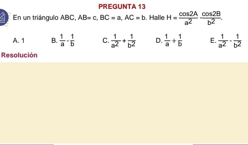 PREGUNTA 13
En un triángulo ABC, AB=c, BC=a, AC=b. Halle H= cos 2A/a^2 ·  cos 2B/b^2 .
A. 1 B.  1/a - 1/b  C.  1/a^2 + 1/b^2  D.  1/a + 1/b  E.  1/a^2 - 1/b^2 
Resolución