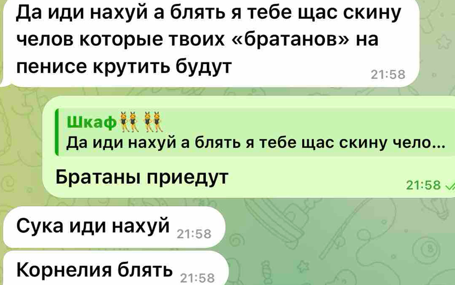 Да иди нахуй а бляτь я тебе щас скину 
γелов Κоторые Твоих «братанов» на 
ленисе крутиτь будут
21:58
Шκaф 
Да иди нахуй а блять я тебе щас скину чело... 
БратаньΙ πриедут
21:58
Ćука иди нахуй 21:58
B 
Κорнелия бляτь 21:58