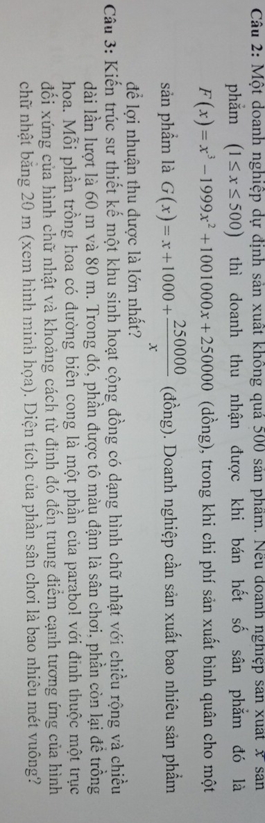 Một doanh nghiệp dự định sản xuất không quá 500 sản phầm. Nếu doanh nghiệp san xuất x sản
phắm (1≤ x≤ 500) thì doanh thu nhận được khi bán hết số sân phẳm đó là
F(x)=x^3-1999x^2+1001000x+250000 (dồng), trong khi chi phí sản xuất bình quân cho một
sản phẩm là G(x)=x+1000+ 250000/x  (đồng). Doanh nghiệp cần sản xuất bao nhiêu sản phẩm
để lợi nhuận thu được là lớn nhất?
Câu 3: Kiến trúc sư thiết kế một khu sinh hoạt cộng đồng có dạng hình chữ nhật với chiều rộng và chiều
lài lần lượt là 60 m và 80 m. Trong đó, phần được tô màu đậm là sân chơi, phần còn lại đề trồng
hoa. Mỗi phần trồng hoa có đường biên cong là một phần của parabol với đinh thuộc một trục
đối xứng của hình chữ nhật và khoảng cách từ đỉnh đó đến trung điểm cạnh tương ứng của hình
chữ nhật băng 20 m (xem hình minh họa). Diện tích của phần sân chơi là bao nhiêu mét vuông?