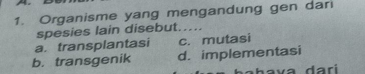 Organisme yang mengandung gen dari
spesies lain disebut.....
a. transplantasi c. mutasi
b. transgenik d. implementasi