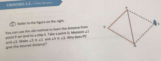 How do you 
① Refer to the figure on the right. 
You can use the old method to learn the distance from 
point P on land to a ship S. Take a point Q. Measure ∠ 1
and ∠ 2. Make ∠ 3≌ ∠ 1 and ∠ 4≌ ∠ 2. Why does PS'
give the desired distance?