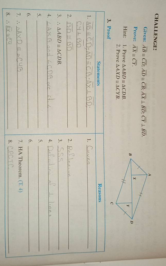 CHALLENGE! 
Given: overline AB≌ overline CD; overline AD≌ overline CB; overline AX⊥ overline BD; overline CY⊥ overline BD. 
Prove: overline AX≌ overline CY. 
Hint: 1. Prove △ ABD≌ △ CDB. 
2. Prove △ AXD≌ △ CYB. 
3. Proof 
Statements Reasons 
1._ 
1._ 
_ 
2._ 
2._ 
3. ∴ △ ABD≌ △ CDB. 3._ 
4._ 
4._ 
5._ 
5._ 
6._ 
6._ 
7. ∴ _7. HA Theorem. (T 4) 
8. ∴_ 
8._