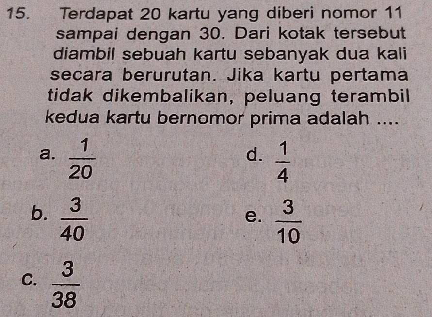 Terdapat 20 kartu yang diberi nomor 11
sampai dengan 30. Dari kotak tersebut
diambil sebuah kartu sebanyak dua kali
secara berurutan. Jika kartu pertama
tidak dikembalikan, peluang terambil
kedua kartu bernomor prima adalah ....
a.  1/20 
d.  1/4 
b.  3/40 
e.  3/10 
C.  3/38 