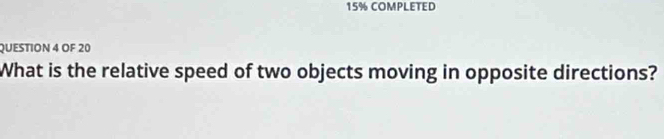 15% COMPLETED 
QUESTION 4 OF 20 
What is the relative speed of two objects moving in opposite directions?