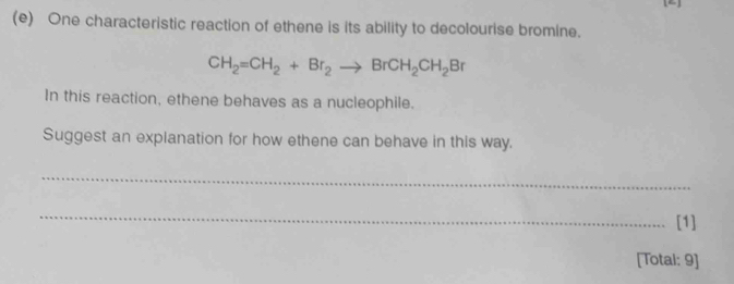 One characteristic reaction of ethene is its ability to decolourise bromine.
CH_2=CH_2+Br_2to BrCH_2CH_2Br
In this reaction, ethene behaves as a nucleophile. 
Suggest an explanation for how ethene can behave in this way. 
_ 
_ 
[1] 
[Totai: 9]