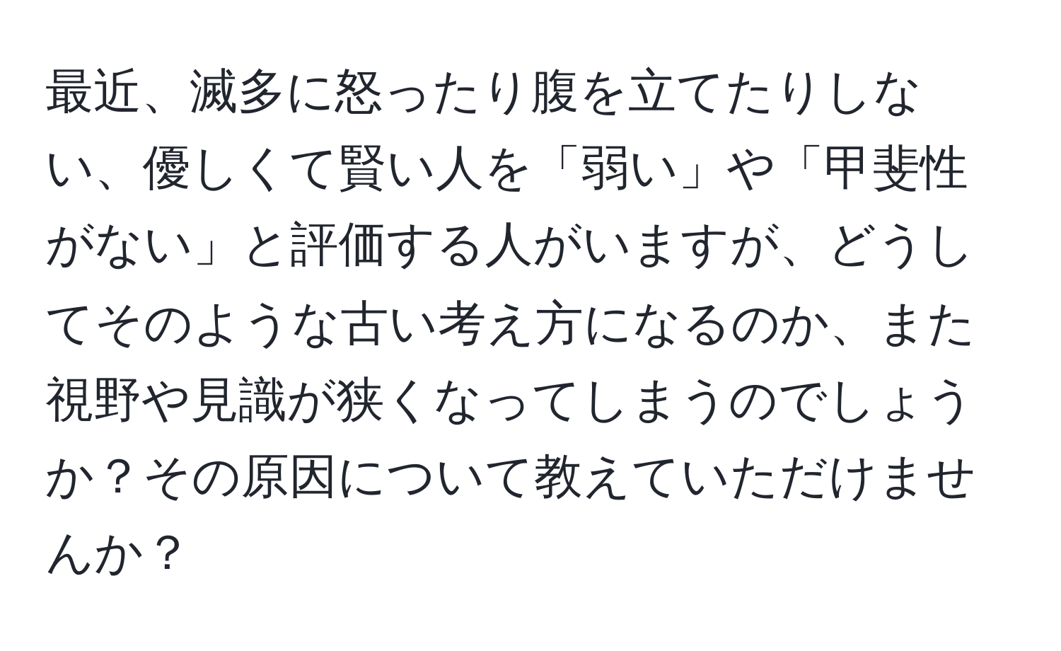 最近、滅多に怒ったり腹を立てたりしない、優しくて賢い人を「弱い」や「甲斐性がない」と評価する人がいますが、どうしてそのような古い考え方になるのか、また視野や見識が狭くなってしまうのでしょうか？その原因について教えていただけませんか？