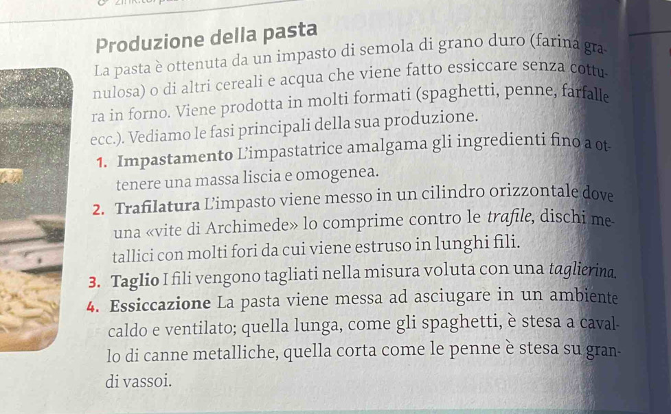 Produzione della pasta 
La pasta è ottenuta da un impasto di semola di grano duro (farina gra 
nulosa) o di altri cereali e acqua che viene fatto essiccare senza cottu 
ra in forno. Viene prodotta in molti formati (spaghetti, penne, farfalle 
ecc.). Vediamo le fasi principali della sua produzione. 
1. Impastamento L’impastatrice amalgama gli ingredienti fino a ot 
tenere una massa liscia e omogenea. 
2. Trafilatura Limpasto viene messo in un cilindro orizzontale dove 
una «vite di Archimede» lo comprime contro le trafile, dischi me 
tallici con molti fori da cui viene estruso in lunghi fili. 
3. Taglio I fili vengono tagliati nella misura voluta con una taglierina. 
4. Essiccazione La pasta viene messa ad asciugare in un ambiente 
caldo e ventilato; quella lunga, come gli spaghetti, è stesa a caval- 
lo di canne metalliche, quella corta come le penne è stesa su gran- 
di vassoi.