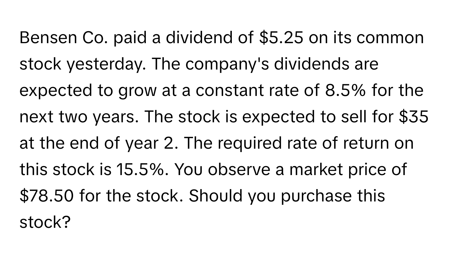 Bensen Co. paid a dividend of $5.25 on its common stock yesterday. The company's dividends are expected to grow at a constant rate of 8.5% for the next two years. The stock is expected to sell for $35 at the end of year 2. The required rate of return on this stock is 15.5%. You observe a market price of $78.50 for the stock. Should you purchase this stock?