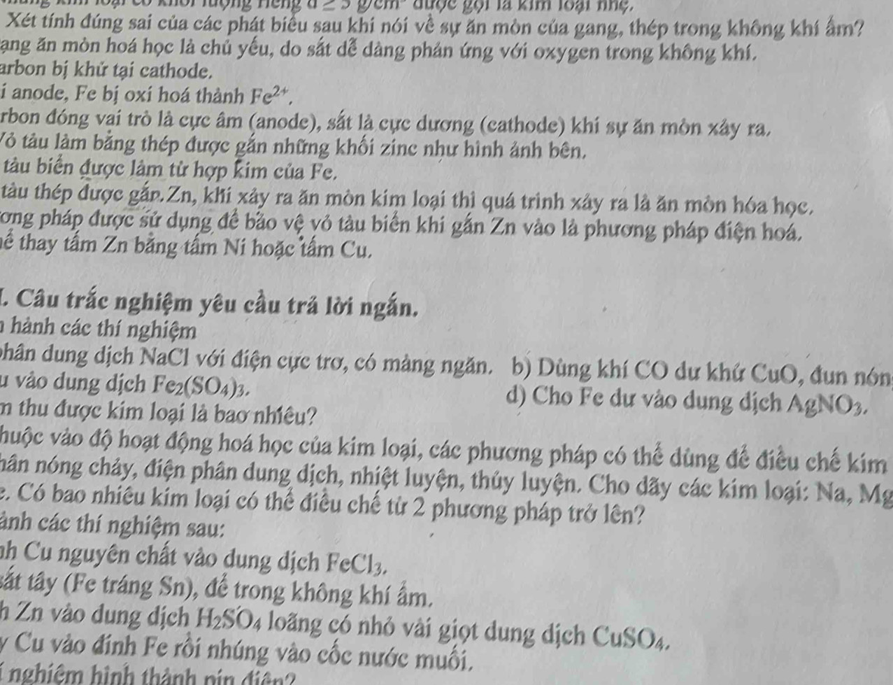 khôi lượng neng ycm được gọi là kim loại nhệ.
Xét tính đúng sai của các phát biểu sau khi nói về sự ăn mòn của gang, thép trong không khí ẩm?
Tang ăn mòn hoá học là chủ yếu, do sắt dễ dàng phản ứng với oxygen trong không khí.
arbon bị khử tại cathode.
i anode, Fe bị oxí hoá thành Fe^(2+),
Arbon đóng vai trò là cực âm (anode), sắt là cực dương (cathode) khi sự ăn mòn xây ra.
Vỏ tàu làm bằng thép được gắn những khối zinc như hình ảnh bên,
tàu biển được làm từ hợp kim của Fe.
tàu thép được gắn.Zn, khi xảy ra ăn mòn kim loại thì quá trình xây ra là ăn mòn hóa học.
Cong pháp được sử dụng để bảo vệ vỏ tàu biển khi gắn Zn vào là phương pháp điện hoá.
tể thay tấm Zn bằng tấm Ni hoặc tấm Cu.
I. Câu trắc nghiệm yêu cầu trả lời ngắn.
h hành các thí nghiệm
phân dung dịch NaCl với điện cực trơ, có màng ngăn. b) Dùng khí CO dư khứ CuO, đun nón
u vào dung dịch Fe_2(SO_4 )3. d) Cho Fe dự vào dung dịch AgNO_3
m thu được kim loại là bao nhiêu?
huộc vào độ hoạt động hoá học của kim loại, các phương pháp có thể dùng để điều chế kim
nân nóng chảy, điện phân dung dịch, nhiệt luyện, thủy luyện. Cho dãy các kim loại: Na, Mg
e. Có bao nhiêu kim loại có thể điều chế từ 2 phương pháp trở lên?
ảnh các thí nghiệm sau:
nh  Cu nguyên chất vào dung dịch FeCl_3,
tất tây (Fe tráng Sn), để trong không khí ẩm.
h Zn vào dung dịch H_2SO_4 long có nhỏ vài giọt dung dịch CuSO4.
y Cu vào đính Fe rồi nhúng vào cốc nước muối,
1 nghiêm hình thành pin điện?