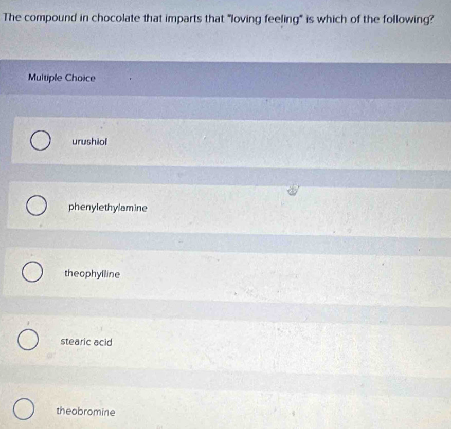 The compound in chocolate that imparts that "loving feeling" is which of the following?
Multiple Choice
urushiol
phenylethylamine
theophylline
stearic acid
theobromine