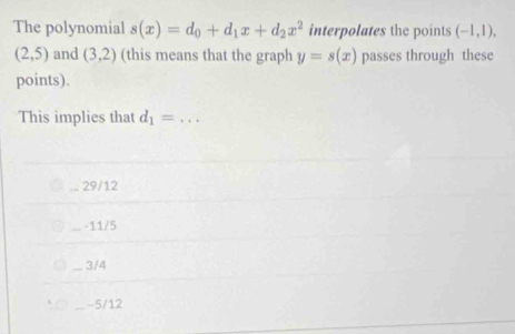 The polynomial s(x)=d_0+d_1x+d_2x^2 interpolates the points (-1,1),
(2,5) and (3,2) (this means that the graph y=s(x) passes through these
points).
This implies that d_1=... _
29/12
-11/5
3/4
-5/12