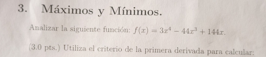 Máximos y Mínimos. 
Analizar la siguiente función: f(x)=3x^4-44x^3+144x. 
(3.0 pts.) Utiliza el criterio de la primera derivada para calcular: