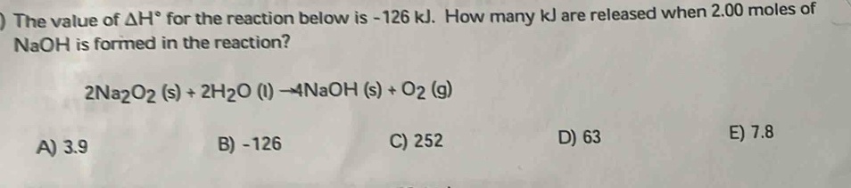 The value of △ H° for the reaction below is -126 kJ. How many kJ are released when 2.00 moles of
NaOH is formed in the reaction?
2Na_2O_2(s)+2H_2O(l)to 4NaOH(s)+O_2(g)
A) 3.9 B) -126 C) 252 D) 63
E) 7.8