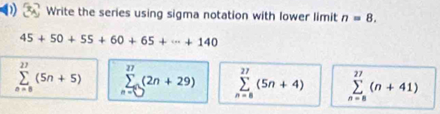 Write the series using sigma notation with lower limit n=8.
45+50+55+60+65+·s +140
sumlimits _(n=8)^(27)(5n+5) sumlimits _n=∈fty (2n(2n+29) sumlimits _(n=8)^(27)(5n+4) sumlimits _(n=8)^(27)(n+41)