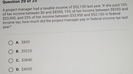 A project manager had a taxable income of $52,150 last year. If she paid 10%
of her income between $0 and $8350, 15% of her income between $8350 and
$33,950, and 25% of her income between $33,950 and $52,150 in federal
income tax, how much did the project manager pay in federal income tax last
year?
A. $835
B. $9225
C. $3840
D. $4550