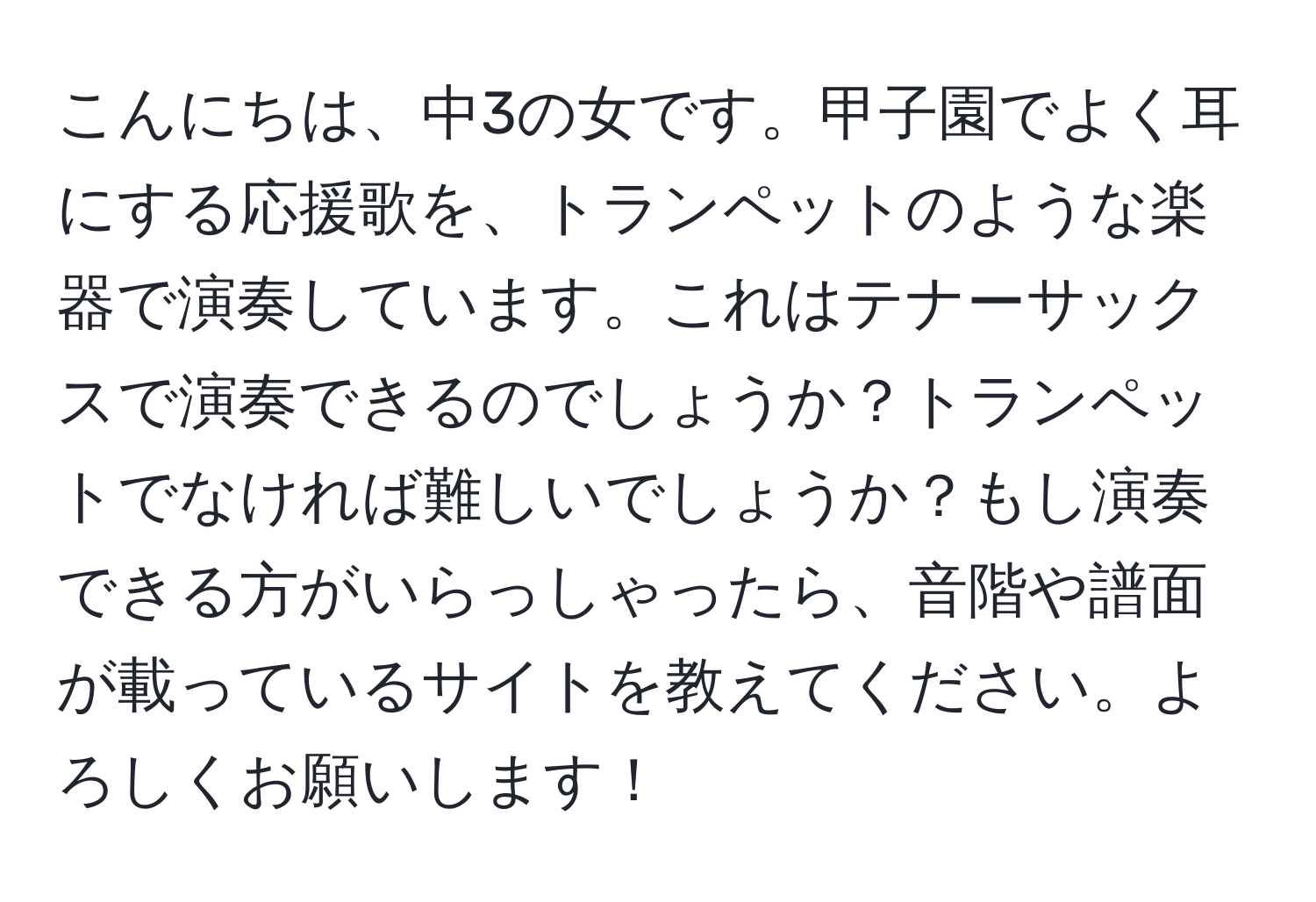 こんにちは、中3の女です。甲子園でよく耳にする応援歌を、トランペットのような楽器で演奏しています。これはテナーサックスで演奏できるのでしょうか？トランペットでなければ難しいでしょうか？もし演奏できる方がいらっしゃったら、音階や譜面が載っているサイトを教えてください。よろしくお願いします！