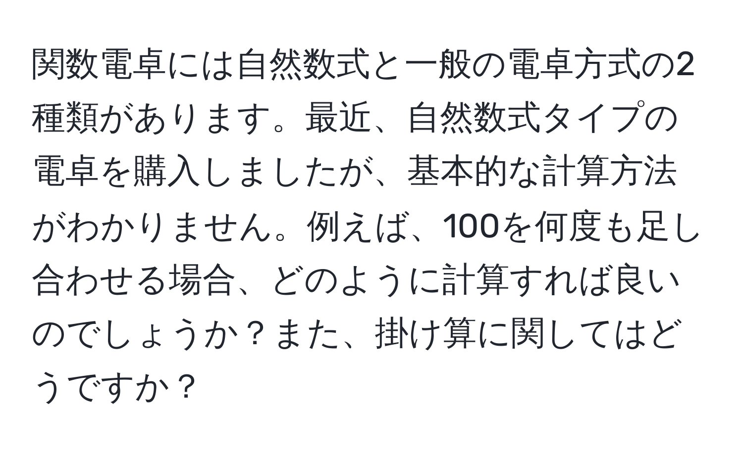 関数電卓には自然数式と一般の電卓方式の2種類があります。最近、自然数式タイプの電卓を購入しましたが、基本的な計算方法がわかりません。例えば、100を何度も足し合わせる場合、どのように計算すれば良いのでしょうか？また、掛け算に関してはどうですか？