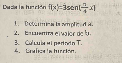 Dada la función f(x)=dot 3sen ( π /4 x)
1. Determina la amplitud a. 
2. Encuentra el valor de b. 
3. Calcula el período T. 
4. Grafica la función.