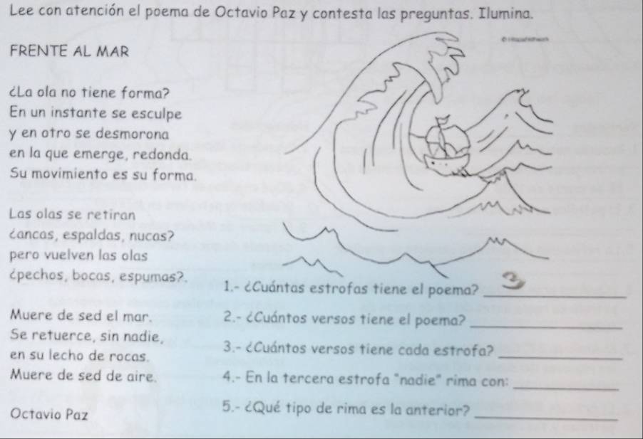 Lee con atención el poema de Octavio Paz y contesta las preguntas. Ilumina. 
FRENTE AL MAR 
cLa ola no tiene forma? 
En un instante se esculpe 
y en otro se desmorona 
en la que emerge, redonda. 
Su movimiento es su forma. 
Las olas se retiran 
cancas, espaldas, nucas? 
pero vuelven las olas 
¿pechos, bocas, espumas?. 1.- ¿Cuántas estrofas tiene el poema?_ 
Muere de sed el mar. 2.- ¿Cuántos versos tiene el poema?_ 
_ 
Se retuerce, sin nadie, 3.- ¿Cuántos versos tiene cada estrofa? 
en su lecho de rocas. 
_ 
Muere de sed de aire. 4.- En la tercera estrofa "nadie" rima con: 
Octavio Paz 
5.- ¿Qué tipo de rima es la anterior? 
_