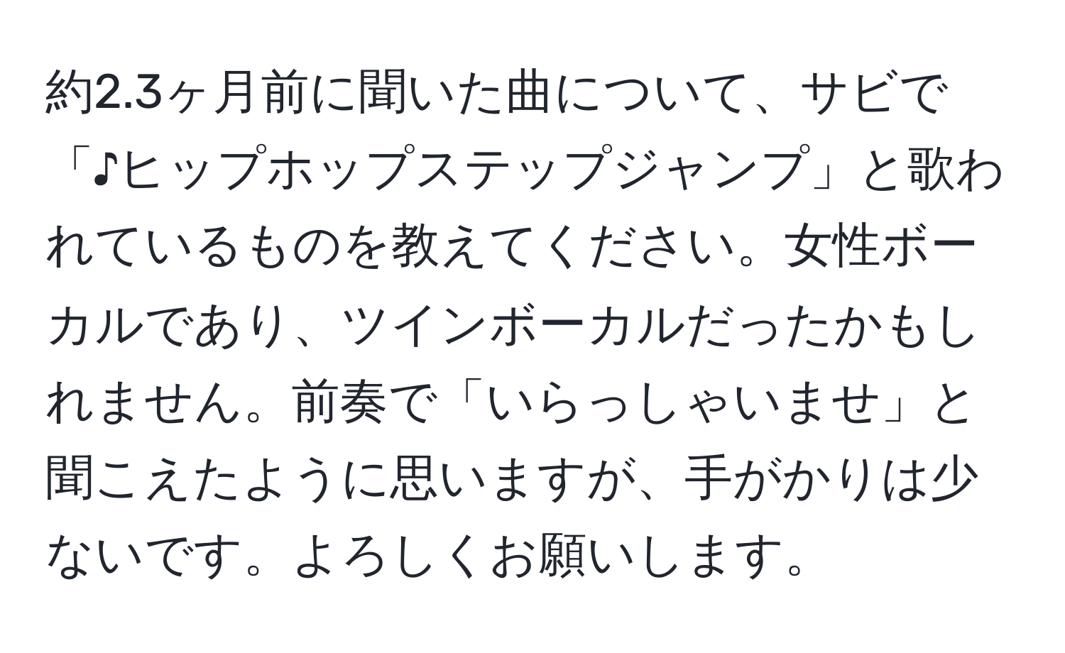 約2.3ヶ月前に聞いた曲について、サビで「♪ヒップホップステップジャンプ」と歌われているものを教えてください。女性ボーカルであり、ツインボーカルだったかもしれません。前奏で「いらっしゃいませ」と聞こえたように思いますが、手がかりは少ないです。よろしくお願いします。