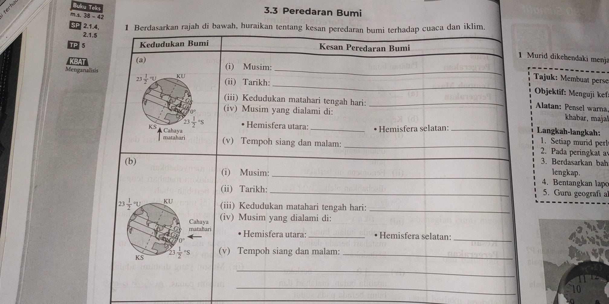 Buku Teks 
3.3 Peredaran Bumi 
m.s. 38 - 42 
SP 2.1.4. 1 Berdasarkan rajah di bawah, huraikan tentang kesan peredaran bumi terhadap cuaca dan iklim 
2.1.5 
Kedudukan Bumi 
TP 5 Kesan Peredaran Bumi 
1 Murid dikehendaki menja 
KBAT 
(a) 
Menganalisis 
_ 
(i) Musim: 
_ 
23 frac 12^((circ)U KU Tajuk: Membuat perse 
(ii) Tarikh: 
Objektif: Menguji kef 
a 
(iii) Kedudukan matahari tengah hari: _khabar, majal 
Alatan: Pensel warna. 
0° (iv) Musim yang dialami di:
23frac 1)2^((circ)S Hemisfera utara:_ 
KS Cahaya 
• Hemisfera selatan:_ 
Langkah-langkah: 
1. Setiap murid perl 
_ 
matahari (v) Tempoh siang dan malam: _2. Pada peringkat a 
(b) 3. Berdasarkan bah 
(i) Musim: _lengkap. 
4. Bentangkan lapo 
(ii) Tarikh:_ 
5. Guru geografi a 
23 frac 1)2^((circ)U KU 
(iii) Kedudukan matahari tengah hari:_ 
Cahaya (iv) Musim yang dialami di: 
_ 
a matahari Hemisfera utara: _• Hemisfera selatan: 
KS 23frac 1)2°S (v) Tempoh siang dan malam:_ 
_ 
_