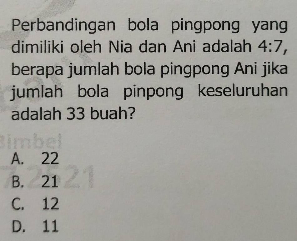 Perbandingan bola pingpong yan
dimiliki oleh Nia dan Ani adalah 4:7, 
berapa jumlah bola pingpong Ani jika
jumlah bola pinpong keseluruhan
adalah 33 buah?
A. 22
B. 21
C. 12
D. 11