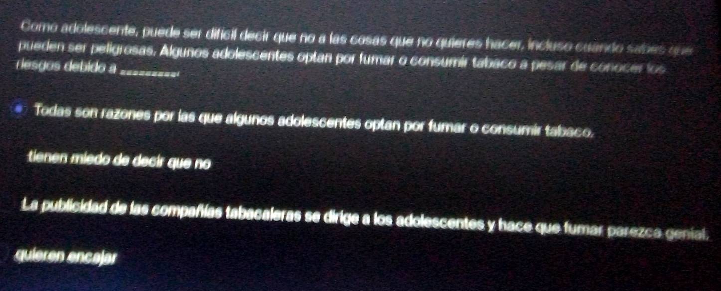 Como adolescente, puede ser dificil decir que no a las cosas que no quieres hacer, incluso cuando sabes que
pueden ser peligrosas. Algunos adolescentes optan por fumar o consumír tabaco a pesar de conocer los
riesgos debido a_
Todas son razones por las que algunos adolescentes optan por fumar o consumir tabaco.
tienen miedo de decir que no
La publicidad de las compañías tabacaleras se dirige a los adolescentes y hace que fumar parezca geníal,
quieren encajar