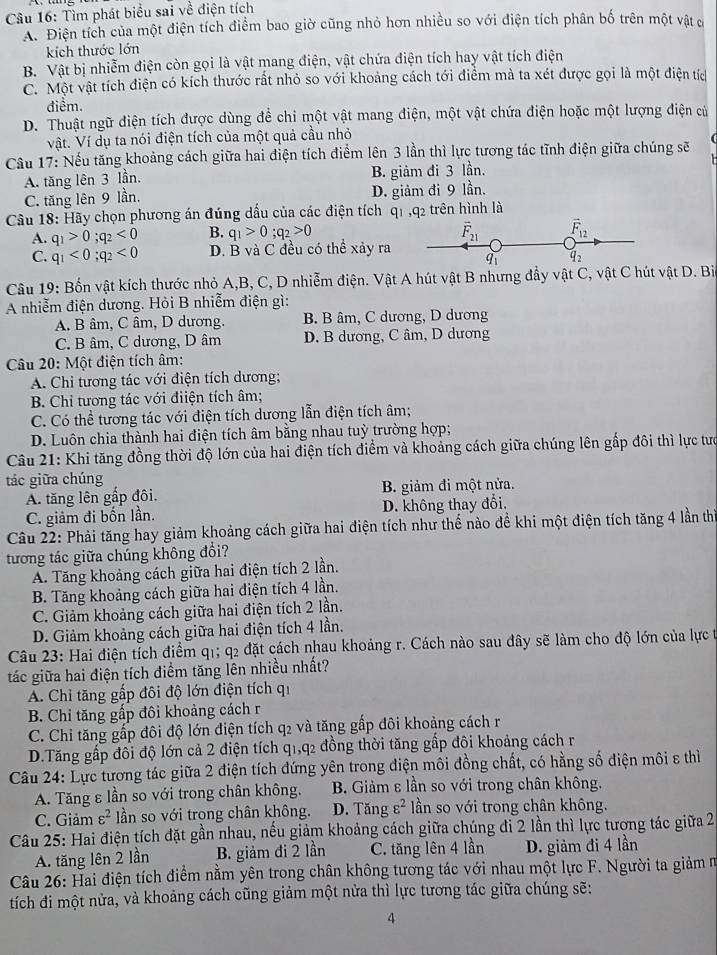 Tìm phát biểu sai về điện tích
A. Điện tích của một điện tích điểm bao giờ cũng nhỏ hơn nhiều so với điện tích phân bố trên một vật c
kích thước lớn
B. Vật bị nhiễm điện còn gọi là vật mang điện, vật chứa điện tích hay vật tích điện
C. Một vật tích điện có kích thước rất nhỏ so với khoảng cách tới điểm mà ta xét được gọi là một điện tích
điểm.
D. Thuật ngữ điện tích được dùng để chỉ một vật mang điện, một vật chứa điện hoặc một lượng điện củ
Vật. Ví dụ ta nói điện tích của một quả cầu nhỏ
Cầu 17: Nếu tăng khoảng cách giữa hai điện tích điểm lên 3 lần thì lực tương tác tĩnh điện giữa chúng sẽ
A. tăng lên 3 lần. B. giảm đi 3 lần.
C. tăng lên 9 lần. D. giảm đi 9 lần.
Câu 18: Hãy chọn phương án đúng dấu của các điện tích q1 ,q2 trên hình là
B. q_1>0;q_2>0 vector F_21 vector F_12
A. q_1>0;q_2<0</tex> D. B và C đều có thể xảy ra q_2
C. q_1<0;q_2<0</tex>
Câu 19: Bốn vật kích thước nhỏ A,B, C, D nhiễm điện. Vật A hút vật B nhưng đầy vật C, vật C hút vật D. Bi
A nhiễm điện dương. Hỏi B nhiễm điện gì:
A. B âm, C âm, D dương. B. B âm, C dương, D dương
C. B âm, C dương, D âm D. B dương, C âm, D dương
Câu 20: Một điện tích âm:
A. Chỉ tương tác với điện tích dương;
B. Chỉ tương tác với điiện tích âm;
C. Có thể tương tác với điện tích dương lẫn điện tích âm;
D. Luôn chia thành hai điện tích âm bằng nhau tuỳ trường hợp;
Câu 21: Khi tăng đồng thời độ lớn của hai điện tích điểm và khoảng cách giữa chúng lên gấp đôi thì lực tưc
tác giữa chúng
A. tăng lên gấp đôi. B. giảm đi một nửa.
C. giảm đi bốn lần. D. không thay đổi.
Câu 22: Phải tăng hay giảm khoảng cách giữa hai điện tích như thể nào để khi một điện tích tăng 4 lần th
tương tác giữa chúng không đổi?
A. Tăng khoảng cách giữa hai điện tích 2 lần.
B. Tăng khoảng cách giữa hai điện tích 4 lần.
C. Giảm khoảng cách giữa hai điện tích 2 lần.
D. Giảm khoảng cách giữa hai điện tích 4 lần.
Câu 23: Hai điện tích điểm q1; q2 đặt cách nhau khoảng r. Cách nào sau đây sẽ làm cho độ lớn của lực t
tác giữa hai điện tích điềm tăng lên nhiều nhất?
A. Chỉ tăng gấp đôi độ lớn điện tích qi
B. Chi tăng gấp đôi khoảng cách r
C. Chỉ tăng gấp đôi độ lớn điện tích q2 và tăng gấp đôi khoảng cách r
D.Tăng gấp đôi độ lớn cả 2 điện tích q1,q2 đồng thời tăng gấp đôi khoảng cách r
Câu 24: Lực tương tác giữa 2 điện tích đứng yên trong điện môi đồng chất, có hằng số điện môi ε thì
A. Tăng ε lần so với trong chân không.  B. Giảm ε lần so với trong chân không.
C. Giảm varepsilon^2 ần so với trong chân không. D. Tăng varepsilon^2 ần so với trong chân không.
Câu 25: Hai điện tích đặt gần nhau, nếu giảm khoảng cách giữa chúng đi 2 lần thì lực tượng tác giữa 2
A. tăng lên 2 lần B. giảm đi 2 lần C. tăng lên 4 lần D. giảm đi 4 lần
Câu 26: Hai điện tích điểm nằm yên trong chân không tương tác với nhau một lực F. Người ta giảm m
tích đi một nửa, và khoảng cách cũng giảm một nửa thì lực tương tác giữa chúng sẽ:
4