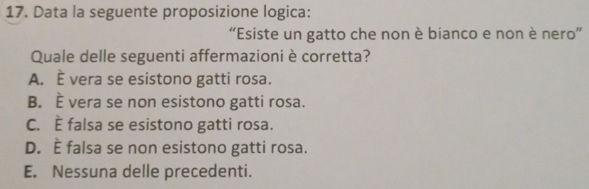 Data la seguente proposizione logica:
“Esiste un gatto che non è bianco e non è nero”
Quale delle seguenti affermazioni è corretta?
A. È vera se esistono gatti rosa.
B. È vera se non esistono gatti rosa.
C. È falsa se esistono gatti rosa.
D. È falsa se non esistono gatti rosa.
E. Nessuna delle precedenti.