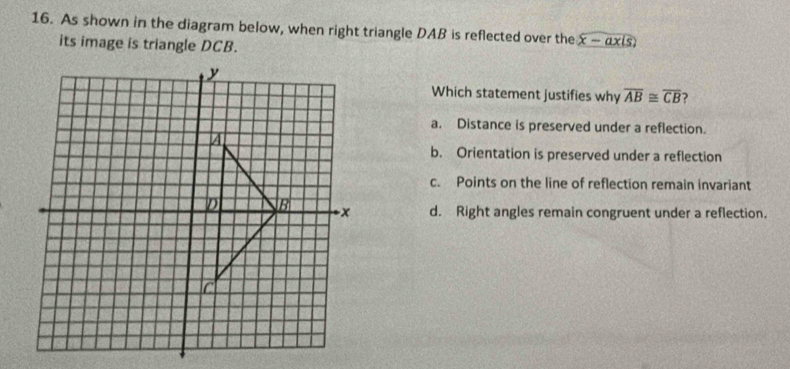 As shown in the diagram below, when right triangle DAB is reflected over the x -axis
its image is triangle DCB.
Which statement justifies why overline AB≌ overline CB ?
a. Distance is preserved under a reflection.
b. Orientation is preserved under a reflection
c. Points on the line of reflection remain invariant
d. Right angles remain congruent under a reflection.