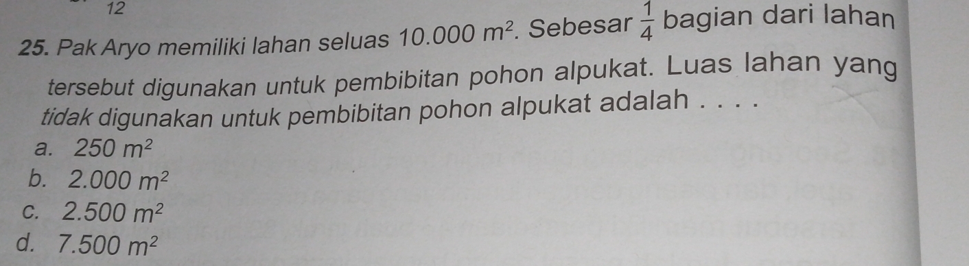 12
25. Pak Aryo memiliki lahan seluas 10.000m^2. Sebesar  1/4  bagian dari lahan
tersebut digunakan untuk pembibitan pohon alpukat. Luas lahan yang
tidak digunakan untuk pembibitan pohon alpukat adalah . . . .
a. 250m^2
b. 2.000m^2
C. 2.500m^2
d. 7.500m^2