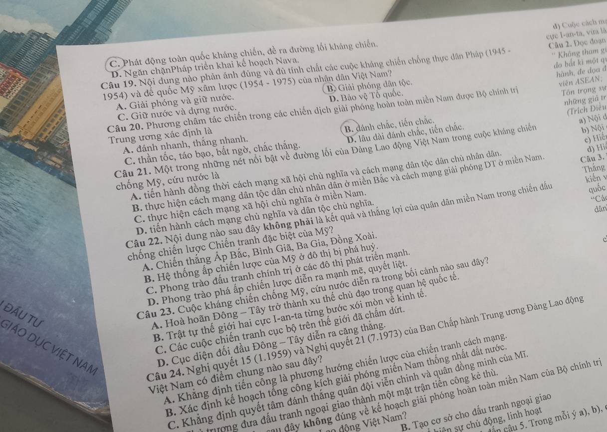 cực I-an-ta, vira là d) Cuộc cách m:
C. Phát động toàn quốc kháng chiến, đề ra đường lối kháng chiến.
do bắt kì một qí
Câu 19. Nội dung nào phản ánh đúng và đủ tính chất các cuộc kháng chiến chống thực dân Pháp (1945 - Câu 2. Đọc đoạn
D. Ngăn chặnPháp triển khai kế hoạch Nava,
1954) và đế quốc Mỹ xâm lược (1954 - 1975) của nhân dân Việt Nam? ''  Không tham  g
A. Giải phóng và giữ nước. B  Giải phóng dân tộc.
viên ASEAN;
Tôn trọng sự
những giá tr
Câu 20. Phương châm tác chiến trong các chiến dịch giải phóng hoàn toàn miền Nam được Bộ chính trị hành, đe dọa đ
C. Giữ nước và dựng nước. D. Bảo vệ Tổ quốc.
(Trích Điều
B. dánh chắc, tiến chắc.
Trung ương xác định là
c) iế
C. thần tốc, táo bạo, bất ngờ, chắc thắng. D. lâu dài đánh chắc, tiến chắc.
b) Nội
A. đánh nhanh, thắng nhanh.
Câu 21. Một trong những nét nổi bật về đường lối của Đảng Lao động Việt Nam trong cuộc kháng chiến a) Nội d
Thắng
A. tiến hành đồng thời cách mạng xã hội chủ nghĩa và cách mạng dân tộc dân chủ nhân dân.
B. thực hiện cách mạng dân tộc dân chủ nhân dân ở miền Bắc và cách mạng giải phóng DT ở miền Nam Câu 3. d) Hi
chống Mỹ, cứu nước là
kiến 
'Cá
C. thực hiện cách mạng xã hội chủ nghĩa ở miền Nam.
dân
Câu 22. Nội dung nào sau đây không phải là kết quả và thắng lợi của quân dân miền Nam trong chiến đầu quốc
D. tiến hành cách mạng chủ nghĩa và dân tộc chủ nghĩa.
c
chống chiến lược Chiến tranh đặc biệt của Mỹ?
A. Chiến thắng Áp Bắc, Bình Giã, Ba Gia, Đồng Xoài.
B. Hệ thống ấp chiến lược của Mỹ ở đô thị bị phá huỷ.
C. Phong trào đấu tranh chính trị ở các đô thị phát triển mạnh
D. Phong trào phá ấp chiến lược diễn ra mạnh mẽ, quyết liệt.
Câu 23. Cuộc kháng chiến chống Mỹ, cứu nước diễn ra trong bối cảnh nào sau dây7
A. Hoà hoãn Đông - Tây trở thành xu thế chủ đạo trong quan hệ quốc tế.
B. Trật tự thế giới hai cực I-an-ta từng bước xói mòn về kinh tế.
C. Các cuộc chiến tranh cục bộ trên thế giới đã chẩm dứt.
đẤU Tư GIÁO DỤC VIệT NAN
Câu 24. Nghị quyết 15 (1.1959) và Nghị quyết 21 (7.1973) của Ban Chấp hành Trung ương Đàng Lao động
D. Cục diện đối đầu Đông - Tây diễn ra căng thắng.
A. Khẳng định tiến công là phương hướng chiến lược của chiến tranh cách mạng
Việt Nam có điểm chung nào sau đây?
B. Xác định kế hoạch tổng công kích giải phóng miến Nam thống nhất đất nước
C. Khẳng định quyết tâm đánh thắng quân đội viễn chinh và quân đồng minh của Mĩ
hu đây không đúng về kế hoạch giải phóng hoàn toàn miền Nam của Bộ chính trị
rượng đưa đấu tranh ngoại giao thành một mặt trận tiến công kẻ thù
B. Tạo cơ sở cho đấu tranh ngoại giao
cân câu 5. Trong mỗi ý a), b),
hiên sự chủ động, linh hoạt
0 động Việt Nam?