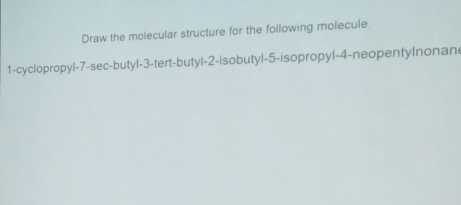 Draw the molecular structure for the following molecule 
1-cyclopropyl -7 -sec-butyl -3 -tert-butyl -2 -isobutyl -5 -isopropyl -4 -neopentylnonane