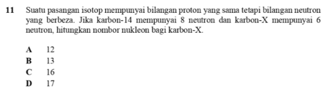 Suatu pasangan isotop mempunyai bilangan proton yang sama tetapi bilangan neutron
yang berbeza. Jika karbon- 14 mempunyai 8 neutron dan karbon- X mempunyai 6
neutron, hitungkan nombor nukleon bagi karbon- X.
A 12
B 13
C 16
D 17