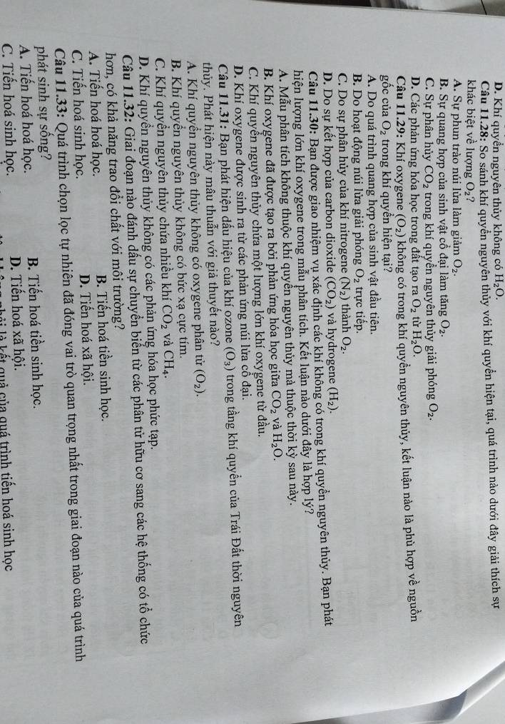 D. Khí quyền nguyên thủy không có H_2O.
Câu 11.28: So sánh khí quyền nguyên thủy với khí quyền hiện tại, quá trình nào dưới đây giải thích sự
khác biệt về lượng O_2
A. Sự phun trào núi lửa làm giảm O_2.
B. Sự quang hợp của sinh vật cổ đại làm tăng O_2.
C. Sự phân hủy CO_2 trong khí quyền nguyên thủy giải phóng O_2.
D. Các phản ứng hóa học trong đất tạo ra O_2 tù H_2O.
Câu 11.29: Khí oxygene (O_2) không có trong khí quyền nguyên thủy, kết luận nào là phù hợp về nguồn
gốc của O_2 trong khí quyền hiện tại?
A. Do quá trình quang hợp của sinh vật đầu tiên.
B. Do hoạt động núi lửa giải phóng O_2 trực tiếp.
C. Do sự phân hủy của khí nitrogene (N_2) thành O_2.
D. Do sự kết hợp của carbon dioxide (CO_2) và hydrogene (H_2).
Câu 11.30: Bạn được giao nhiệm vụ xác định các khí không có trong khí quyền nguyên thủy. Bạn phát
hiện lượng lớn khí oxygene trong mẫu phân tích. Kết luận nào dưới đây là hợp lý?
A. Mẫu phân tích không thuộc khí quyền nguyên thủy mà thuộc thời kỳ sau này.
B. Khí oxygene đã được tạo ra bởi phản ứng hóa học giữa CO_2 và H_2O.
C. Khí quyển nguyên thủy chứa một lượng lớn khí oxygene từ đầu.
D. Khí oxygene được sinh ra từ các phản ứng núi lửa cổ đại.
Câu 11.31: Bạn phát hiện dấu hiệu của khí ozone (O_3) trong tầng khí quyển của Trái Đất thời nguyên
thủy. Phát hiện này mâu thuẫn với giả thuyết nào?
A. Khí quyển nguyên thủy không có oxygene phân tử (O_2).
B. Khí quyền nguyên thủy không có bức xạ cực tím.
C. Khí quyền nguyên thủy chứa nhiều khí CO_2 và CH_4.
D. Khí quyển nguyên thủy không có các phản ứng hóa học phức tạp.
Câu 11.32: Giai đoạn nào đánh dấu sự chuyển biển từ các phân tử hữu cơ sang các hệ thống có tổ chức
hơn, có khả năng trao đổi chất với môi trường?
A. Tiến hoá hoá học. B. Tiến hoá tiền sinh học.
C. Tiến hoá sinh học. D. Tiến hoá xã hội.
Câu 11.33: Quá trình chọn lọc tự nhiên đã đóng vai trò quan trọng nhất trong giai đoạn nào của quá trình
phát sinh sự sống?
A. Tiến hoá hoá học. B. Tiến hoá tiền sinh học.
C. Tiến hoá sinh học. D. Tiến hoá xã hội.
li là kết quả của quá trình tiến hoá sinh học