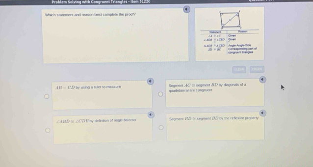 Problem Solving with Congruent Triangles - Item 31220
Which statement and reason best complete the proof?
Statemers Rosson
∠ A=∠ C
∠ AOB=∠ CBD Given Given
△ ADB≌ △ CBD Angle-Angle-Side
overline AD=overline BC Corresponding part of
congruent trangles
00( CHEEH
AB=CD by using a ruler to measure Segment AC segment B. D by diagonals of a
quadrilateral are congruent
∠ ABD≌ ∠ CDB by definition of angle bisector Segment BD % segment BD by the reflexive property