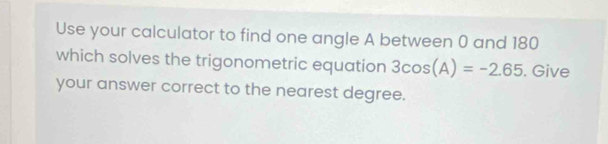 Use your calculator to find one angle A between 0 and 180
which solves the trigonometric equation 3cos (A)=-2.65. Give 
your answer correct to the nearest degree.