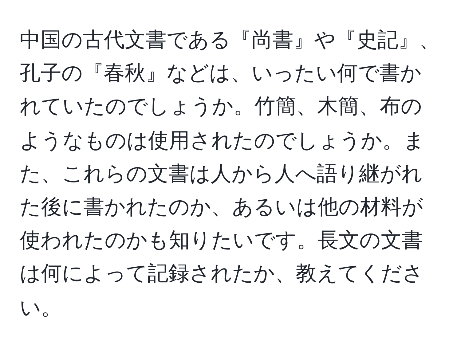 中国の古代文書である『尚書』や『史記』、孔子の『春秋』などは、いったい何で書かれていたのでしょうか。竹簡、木簡、布のようなものは使用されたのでしょうか。また、これらの文書は人から人へ語り継がれた後に書かれたのか、あるいは他の材料が使われたのかも知りたいです。長文の文書は何によって記録されたか、教えてください。