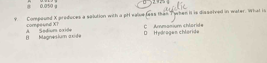 A
B 0.050 g D 2.925 g
9. Compound X produces a solution with a pH value less than 7 when it is dissolved in water. What is
compound X?
A Sodium oxide C Ammonium chloride
B Magnesium oxide D Hydrogen chloride