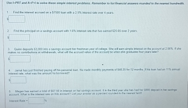 and * A=P+f to solve these simple interest probfers. Remember to list financial enswers rounded to the nearent bandred th. 
1. Find the interest accrued on a $T500 loạn with a 2.5% interest rate over 4 years
□ 
2. Find the principal on a savings accoun with 1.6% interest rate that has eamed $25.65 over 2 years. 
5 □ 
3 Quinn depesits $3,001 ints a sovings account her freehman year of college. She will earaimple interest on the acceast at 2.55%. If she 
makes no contribulees or wihdrawals, what will the accrued volse of the occeunt be when she graduaies four years later? 
□ 
4. Jamal has just finisked paying off his persened loan. He medo manthly payments of $46.25 for 12 mamha. H is lown had an 11% annsal 
□ 
5 Megan has earned a tatal of $57.58 in interest on her sovings accaunt it is the third year she has had har $900 depceit in her snings 
account. Whan is the intersat rets on t is accouns? Lut your ansuor as a sercent anded to the newent dn 
Interes =x∈fty =□ %