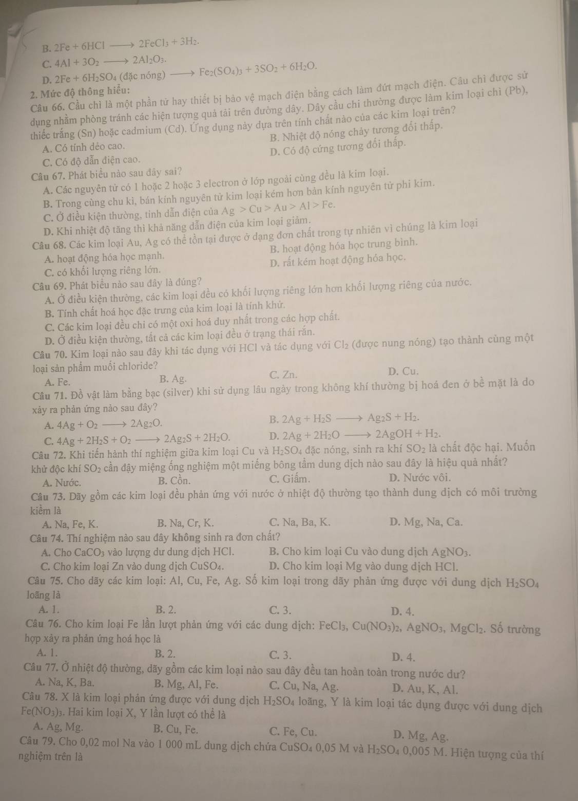 B. 2Fe+6HClto 2FeCl_3+3H_2.
C. 4Al+3O_2to 2Al_2O_3.
D. 2Fe+6H_2SO_4(dacndelta ng) Fe_2(SO_4)_3+3SO_2+6H_2O.
Câu 66. Cầu chì là một phần tử hay thiết bị bảo vệ mạch điện bằng cách làm đứt mạch điện. Câu chì được sử
2. Mức độ thông hiểu:
dụng nhầm phòng tránh các hiện tượng quả tải trên đường dây. Dây cầu chi thường được làm kim loại chì (Pb),
thiếc trắng (Sn) hoặc cadmium (Cd). Ứng dụng này dựa trên tính chất nào của các kim loại trên?
B. Nhiệt độ nóng chảy tương đổi thấp.
A. Có tính dẻo cao.
D. Có độ cứng tương đối thấp.
C. Có độ dẫn điện cao.
Câu 67. Phát biểu nào sau đây sai?
A. Các nguyên tử có 1 hoặc 2 hoặc 3 electron ở lớp ngoài cùng đều là kim loại.
B. Trong cùng chu kì, bán kính nguyên tử kim loại kém hơn bản kính nguyên tử phi kim.
C. Ở điều kiện thường, tinh dẫn điện của Ag>Cu>Au>Al>Fe.
D. Khi nhiệt độ tăng thì khả năng dẫn điện của kim loại giảm.
Câu 68. Các kim loại Au, Ag có thể tồn tại được ở dạng đơn chất trong tự nhiên vì chúng là kim loại
A. hoạt động hóa học mạnh. B. hoạt động hóa học trung bình.
C. có khối lượng riêng lớn. D. rất kém hoạt động hóa học.
Câu 69. Phát biểu nào sau đây là đúng?
A. Ở điều kiện thường, các kim loại đều có khối lượng riêng lớn hơn khối lượng riêng của nước.
B. Tính chất hoá học đặc trưng của kim loại là tính khử.
C. Các kim loại đều chi có một oxi hoá duy nhất trong các hợp chất.
D. Ở điều kiện thường, tất cả các kim loại đều ở trạng thái rắn.
Câu 70. Kim loại nào sau đây khi tác dụng với HCl và tác dụng với Cl_2 (được nung nóng) tạo thành cùng một
loại sản phẩm muối chloride? D. Cu.
A. Fe. B. Ag. C. Zn.
Câu 71. Đồ vật làm bằng bạc (silver) khi sử dụng lâu ngày trong không khí thường bị hoá đen ở bề mặt là do
xảy ra phản ứng nảo sau đây?
A. 4Ag+O_2to 2Ag_2O.
B. 2Ag+H_2Sto Ag_2S+H_2.
C. 4Ag+2H_2S+O_2to 2Ag_2S+2H_2O. D. 2Ag+2H_2O to 2AgOH+H_2.
Câu 72. Khi tiến hành thí nghiệm giữa kim loại Cu và H₂SO4 đặc nóng, sinh ra kh iSO_2 là chất độc hại. Muốn
khử độc khí SO_2 lễ cần đậy miệng ống nghiệm một miếng bông tầm dung dịch nào sau đây là hiệu quả nhất?
A. Nước. B. Cồn. C. Giấm. D. Nước vôi.
Câu 73. Dãy gồm các kim loại đều phản ứng với nước ở nhiệt độ thường tạo thành dung dịch có môi trường
kiềm là
A. Na, Fe, K. B. Na, C rK C. Na, Ba, K. D. Mg, Na, Ca.
Câu 74. Thí nghiệm nào sau đây không sinh ra đơn chất?
A. Cho CaCO_3 * vào lượng dư dung dịch HCl. B. Cho kim loại Cu vào dung dịch AgNO_3.
C. Cho kim loại Zn vào dung dịch CuSO₄. D. Cho kim loại Mg vào dung dịch HCl.
Câu 75. Cho dãy các kim loại: Al,Cu,Fe,Ag. Số kim loại trong dãy phản ứng được với dung dịch H_2SO_4
loãng là
A. 1. B. 2. C. 3. D. 4.
Câu 76. Cho kim loại Fe lần lượt phản ứng với các dung dịch: FeCl_3,Cu(NO_3)_2,AgNO_3,MgCl_2. Số trường
hợp xảy ra phản ứng hoá học là
A. 1. B. 2. C.3. D. 4.
Câu 77. Ở nhiệt độ thường, dãy gồm các kim loại nào sau đây đều tan hoàn toàn trong nước dư?
A. Na, K, Ba. B. Mg, Al, Fe. C. Cu, Na, Ag. D. Au, K, Al.
Câu 78. X là kim loại phản ứng được với dung dịch H_2SO_4 loãng, Y là kim loại tác dụng được với dung dịch
Fe(NO_3) 03. Hai kim loại X, Y lần lượt có thể là
A. Ag,Mg. B. Cu, Fe. C. Fe Cu.
D. Mg, Ag.
Câu 79. Cho 0,02 mol Na vào 1 000 mL dung dịch chứa CuSO_40,05Mva H_2SO_40,005M M. Hiện tượng của thí
nghiệm trên là
