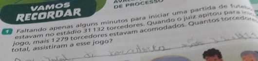 Recordar VAMOS DE PROCESS 
E a Faltando apenas alguns minutos para iniciar uma partida de futes 
estavam no estádio 31 132 torcedores. Quando o juiz apitou para i . 
jogo, mais 1279 torcedores estavam acomodados. Quantos torcedor 
total, assistiram a esse jogo?